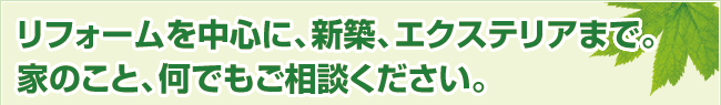 リフォームを中心に、新築、エクステリアまで。家のこと、何でもご相談ください。